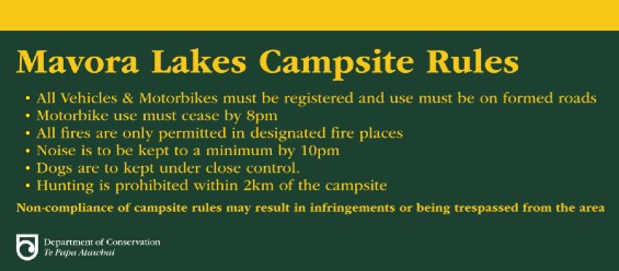 Mavora Lakes Campsite Rules. All vehicles and motorbikes must be registered and used on formed roads. Motorbike use must cease by 8 pm. All fires are only permitted in designated fire places. Noise is to be kept to a minimum by 10 pm. Dogs are to be kept under close control. Hunting is prohibited withing 2 km of the campsite. Non-compliances of campsite rules may result in infringements or being trespassed from the area.